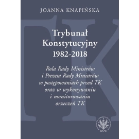 Trybunał Konstytucyjny 1982-2018. Rola Rady Ministrów i Prezesa Rady Ministrów w postępowaniach prze